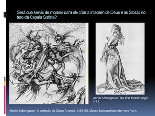 Será que serviu de modelo para ele criar a imagem de Deus e as Sibilas no teto da Capela Sistina?Martin Schongauer. The first foolish Virgin. 1483.Martin Schongauer.  A tentação de Santo Antonio. 1489-90. Museu Metropolitano de Nova York. 