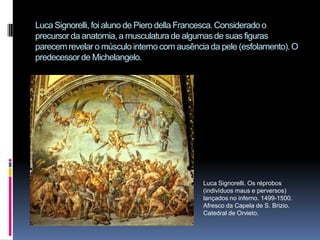 Luca Signorelli, foi aluno de Piero della Francesca. Considerado o precursor da anatomia, a musculatura de algumas de suas figuras parecem revelar o músculo interno com ausência da pele (esfolamento). O predecessor de Michelangelo. Luca Signorelli. Os réprobos (indivíduos maus e perversos) lançados no inferno. 1499-1500. Afresco da Capela de S. Brizio. Catedral de Orvieto.
