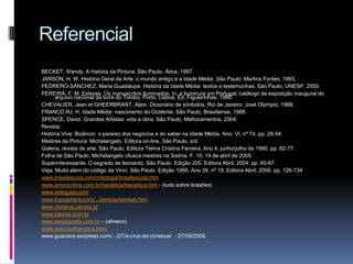 ReferencialBECKET, Wendy. A história da Pintura. São Paulo, Ática, 1997.JANSON, H. W. História Geral da Arte: o mundo antigo e a Idade Média. São Paulo: Martins Fontes, 1993.PEDRERO-SÁNCHEZ, Maria Guadalupe. História da Idade Média: textos e testemunhas. São Paulo, UNESP, 2000.PEREIRA, F. M. Esteves. Os manuscritos Iluminados. In: a iluminura em Portugal, catálogo da exposição inaugural do arquivo nacional da torre do Tombo. Porto, Lisboa, Ed. Figueirinhas, 1990.CHEVALIER, Jean et GHEERBRANT, Alain. Dicionário de símbolos. Rio de Janeiro: José Olympio, 1988.FRANCO.RJ, H. Idade Média: nascimento do Ocidente. São Paulo, Brasiliense, 1988.SPENCE, David. Grandes Artistas: vida e obra. São Paulo, Melhoramentos, 2004.Revista:História Viva: Bizâncio: o paraíso dos negócios e do saber na Idade Média. Ano: VI, nº 74, pp. 28-54.Mestres da Pintura: Michelangelo. Editora on-line, São Paulo, s/d.Galeria, revista de arte. São Paulo, Editora Telma Cristina Ferreira, Ano 4, junho/julho de 1990. pp. 62-77.Folha de São Paulo. Michelangelo ofusca mestres na Sistina. F. 10, 14 de abril de 2005.Superinteressante. O segredo de leonardo. São Paulo. Edição 205. Editora Abril, 2004. pp. 60-67.Veja. Muito além do código da Vinci. São Paulo. Edição 1956, Ano 39, nº 19, Editora Abril, 2006. pp. 126-134www.brasilescola.com/mitologia/brasilescola.htmwww.amazonline.com.br/heraldica/heraldica.htm - (tudo sobre brasões)www.arteguias.comwww.logosphera.com/.../sereias/sereias.htmwww.minerva.uevora.ptwww.pitores.com.brwww.sergioprata.com.br – (afresco)www.wga.hu/frames-e.htmlwww.guaciara.worpress.com/.../27/a-cruz-de-cimabue/  - 27/09/2009.