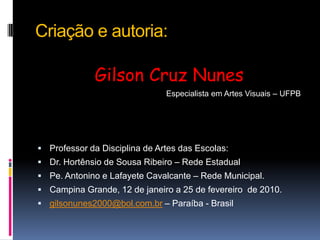 Criação e autoria:Gilson Cruz Nunes                 Especialista em Artes Visuais – UFPBProfessor da Disciplina de Artes das Escolas:Dr. Hortênsio de Sousa Ribeiro – Rede EstadualPe. Antonino e Lafayete Cavalcante – Rede Municipal.Campina Grande, 12 de janeiro a 25 de fevereiro  de 2010.gilsonunes2000@bol.com.br – Paraíba - Brasil