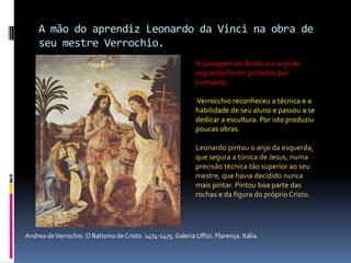A mão do aprendiz Leonardo da Vinci na obra de seu mestre Verrochio.A paisagem do fundo e o anjo da esquerda foram pintados por Leonardo.Verrocchioreconheceu a técnica e a habilidade de seu aluno e passou a se dedicar a escultura. Por isto produziu poucas obras. Leonardo pintou o anjo da esquerda, que segura a túnica de Jesus, numa precisão técnica tão superior ao seu mestre, que havia decidido nunca mais pintar. Pintou boa parte das rochas e da figura do próprio Cristo. Andrea de Verrochio. O Batismo de Cristo. 1474-1475. Galeria Uffizi. Florença. Itália.