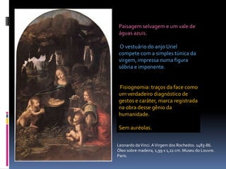 Paisagem selvagem e um vale de águas azuis.O vestuário do anjo Uriel compete com a simples túnica da virgem, impressa numa figura sóbria e imponente.Fisiognomia: traços da face como um verdadeiro diagnóstico de gestos e caráter, marca registrada na obra desse gênio da humanidade. Sem auréolas.Leonardo da Vinci. A Virgem dos Rochedos. 1483-86. Óleo sobre madeira, 1,99 x 1,22 cm. Museu do Louvre. Paris.