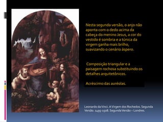 Nesta segunda versão, o anjo não aponta com o dedo acima da cabeça do menino Jesus, a cor do vestido é sombria e a túnica da virgem ganha mais brilho, suavizando o cenário áspero.Composição triangular e a paisagem rochosa substituindo os detalhes arquitetônicos. Acréscimo das auréolas.Leonardo da Vinci. A Virgem dos Rochedos. Segunda Versão. 1495-1508. Segunda Versão – Londres.