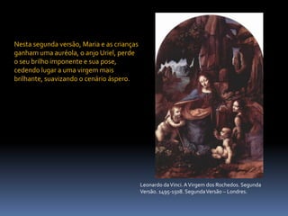 Nesta segunda versão, Maria e as crianças ganham uma auréola, o anjo Uriel, perde o seu brilho imponente e sua pose, cedendo lugar a uma virgem mais brilhante, suavizando o cenário áspero.Leonardo da Vinci. A Virgem dos Rochedos. Segunda Versão. 1495-1508. Segunda Versão – Londres.