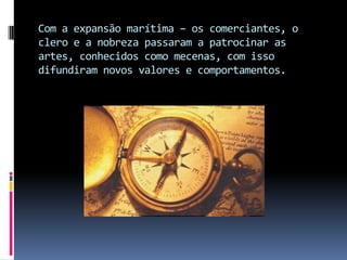 Com a expansão marítima – os comerciantes, o clero e a nobreza passaram a patrocinar as artes, conhecidos como mecenas, com isso difundiram novos valores e comportamentos.