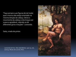 “Faça sempre suas figuras de tal modo que o tronco não esteja orientado na mesma direção da cabeça. Deixe o movimento da cabeça e dos braços ser suave e agradável, valendo-se de diferentes giros e torções”. Leonardo.Salai, criado do pintor.Leonardo da Vinci. São João Batista. 1510-15. ost, 177x115. Museu do Louvre, Paris.