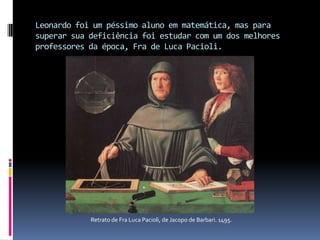Leonardo foi um péssimo aluno em matemática, mas para superar sua deficiência foi estudar com um dos melhores professores da época, Fra de Luca Pacioli.Retrato de Fra Luca Pacioli, de Jacopo de Barbari. 1495.