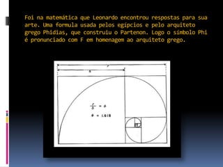 Foi na matemática que Leonardo encontrou respostas para sua arte. Uma formula usada pelos egípcios e pelo arquiteto grego Phidias, que construiu o Partenon. Logo o símbolo Phi é pronunciado com F em homenagem ao arquiteto grego. 