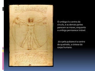 O umbigo é o centro do círculo, e as demais partes parecem se mover, enquanto o umbigo permanece imóvel.Já o pelo pubiano é o centro do quadrado, a síntese do corpo humano.