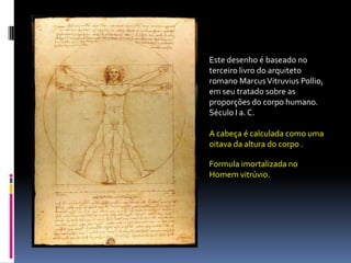 Este desenho é baseado no terceiro livro do arquiteto romano Marcus VitruviusPollio, em seu tratado sobre as proporções do corpo humano. Século I a. C.A cabeça é calculada como uma oitava da altura do corpo .Formula imortalizada no Homem vitrúvio.