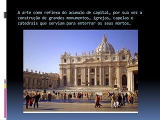 A arte como reflexo do acumulo de capital, por sua vez a construção de grandes monumentos, igrejas, capelas e catedrais que serviam para enterrar os seus mortos.