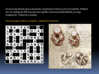 Escrevia da direita para a esquerda, só possível a leitura com um espelho. Poderia ser um código de difícil acesso aos espiões. Escrevia embaralhado, ou seja, anagramas.  Palavras cruzadas.Ana do grego=voltar ou repetir – graphein=escrever.