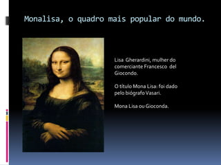 Monalisa, o quadro mais popular do mundo.Lisa  Gherardini, mulher do comerciante Francesco  del Giocondo.O título Mona Lisa: foi dado pelo biógrafo Vasari.Mona Lisa ou Gioconda.