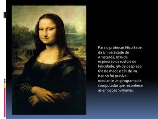 Para o professor Nicu Sebe, da Universidade de Amsterdã, 83% da expressão do rosto e de felicidade, 9% de desprezo, 6% de medo e 2% de ira. Isso só foi possível mediante um programa de computador que reconhece as emoções humanas. 