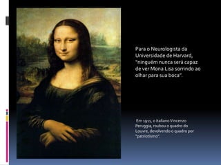 Para o Neurologista da Universidade de Harvard, “ninguém nunca será capaz de ver Mona Lisa sorrindo ao olhar para sua boca”. Em 1911, o italiano Vincenzo Peruggia, roubou o quadro do Louvre, devolvendo o quadro por “patriotismo”.