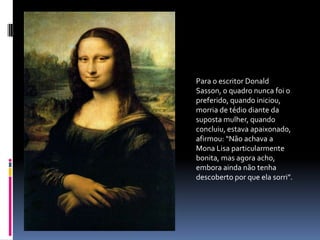 Para o escritor Donald Sasson, o quadro nunca foi o preferido, quando iniciou, morria de tédio diante da suposta mulher, quando concluiu, estava apaixonado, afirmou: “Não achava a Mona Lisa particularmente bonita, mas agora acho, embora ainda não tenha descoberto por que ela sorri”.