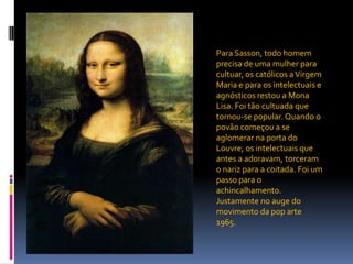 Para Sasson, todo homem precisa de uma mulher para cultuar, os católicos a Virgem Maria e para os intelectuais e agnósticos restou a Mona Lisa. Foi tão cultuada que tornou-se popular. Quando o povão começou a se aglomerar na porta do Louvre, os intelectuais que antes a adoravam, torceram o nariz para a coitada. Foi um passo para o achincalhamento. Justamente no auge do movimento da pop arte 1965.