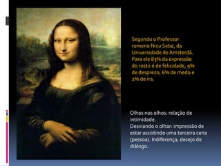 Segundo o Professor romeno Nicu Sebe, da Universidade de Amsterdã. Para ele 83% da expressão do rosto é de felicidade, 9% de desprezo, 6% de medo e 2% de ira. Olhos nos olhos: relação de intimidade.Desviando o olhar: impressão de estar assistindo uma terceira cena (pessoa). Indiferença, desejo de diálogo.