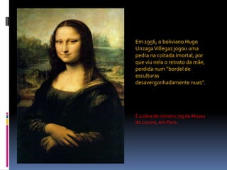 Em 1956, o boliviano Hugo UnzagaVillegaz jogou uma pedra na coitada imortal, por que viu nela o retrato da mãe, perdida num “bordel de esculturas desavergonhadamente nuas”.É a obra de número 779 do Museu do Louvre, em Paris.