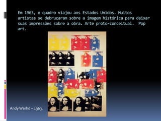 Em 1963, o quadro viajou aos Estados Unidos. Muitos artistas se debruçaram sobre a imagem histórica para deixar suas impressões sobre a obra. Arte proto-conceitual.  Pop art.  Andy Warhd – 1963.