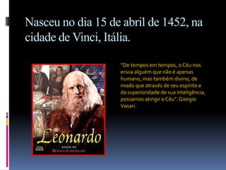 Nasceu no dia 15 de abril de 1452, na cidade de Vinci, Itália.“De tempos em tempos, o Céu nos envia alguém que não é apenas humano, mas também divino, de modo que através de seu espírito e da superioridade de sua inteligência, possamos atingir o Céu”. Giorgio Vasari.