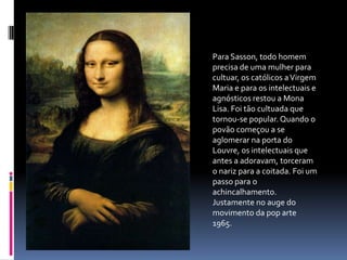 Para Sasson, todo homem precisa de uma mulher para cultuar, os católicos a Virgem Maria e para os intelectuais e agnósticos restou a Mona Lisa. Foi tão cultuada que tornou-se popular. Quando o povão começou a se aglomerar na porta do Louvre, os intelectuais que antes a adoravam, torceram o nariz para a coitada. Foi um passo para o achincalhamento. Justamente no auge do movimento da pop arte 1965.