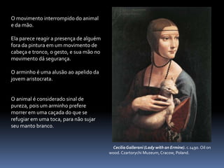 O movimento interrompido do animal e da mão.Ela parece reagir a presença de alguém fora da pintura em um movimento de cabeça e tronco, o gesto, e sua mão no movimento dá segurança.O arminho é uma alusão ao apelido da jovem aristocrata. O animal é considerado sinal de pureza, pois um arminho prefere morrer em uma caçada do que se refugiar em uma toca, para não sujar seu manto branco.     Cecilia Gallerani (Lady with an Ermine). c.1490. Oil on       wood. Czartorychi Muzeum, Cracow, Poland.