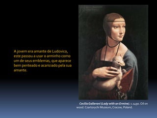 A jovem era amante de Ludovico, este passou a usar o arminho como um de seus emblemas, que aparece bem penteado e acariciado pela sua amante.     Cecilia Gallerani (Lady with an Ermine). c.1490. Oil on       wood. Czartorychi Muzeum, Cracow, Poland.