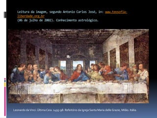 Leitura da imagem, segundo Antonio Carlos José, in: www.teosofia-liberdade.org.br(06 de julho de 2002). Conhecimento astrológico.Leonardo da Vinci. Última Ceia. 1495-98. Refeitório da Igreja Santa Maria delleGrazie, Milão. Itália.