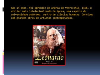 Aos 14 anos, foi aprendiz de Andrea de Verrocchio, 1466, o atelier mais intelectualizado da época, uma espécie de universidade autônoma, centro de ciências humanas. Conviveu com grandes obras de artistas contemporâneos.