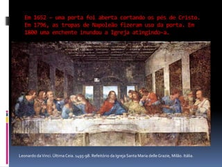 Em 1652 – uma porta foi aberta cortando os pés de Cristo. Em 1796, as tropas de Napoleão fizeram uso da porta. Em 1800 uma enchente inundou a Igreja atingindo-a.Leonardo da Vinci. Última Ceia. 1495-98. Refeitório da Igreja Santa Maria delle Grazie, Milão. Itália.