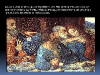 Judas é o único de costas para o espectador. Uma faca saindo por suas costas e um saleiro derramado a sua frente, enfatiza a traição. A mensagem revelada seria que a igreja Católica teria traído os ideais cristãos.