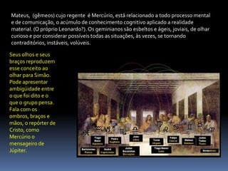 Mateus,  (gêmeos) cujo regente  é Mercúrio, está relacionado a todo processo mental e de comunicação, o acúmulo de conhecimento cognitivo aplicado a realidade material. (O próprio Leonardo?). Os geminianos são esbeltos e ágeis, joviais, de olhar curioso e por considerar possíveis todas as situações, às vezes, se tornando contraditórios, instáveis, volúveis. Seus olhos e seus braços reproduzem esse conceito ao olhar para Simão. Pode apresentar ambigüidade entre o que foi dito e o que o grupo pensa. Fala com os ombros, braços e mãos, o repórter de Cristo, como Mercúrio o mensageiro de Júpiter.