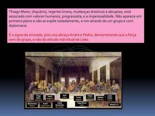 Thiago Maior, (Aquário), regente Urano, mudanças drásticas e abruptas, está associado com valores humanos, progressista, e a impessoalidade. Não aparece em primeiro plano e não se expõe isoladamente, e sim através de um grupo e com diplomacia. É o signo da amizade, pois isso abraça André e Pedro, demonstrando que a força vem do grupo, e não da atitude individual de Leão.
