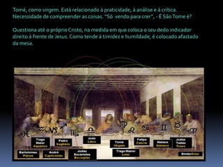 Tomé, como virgem. Está relacionado à praticidade, à análise e à crítica. Necessidade de compreender as coisas. “Só  vendo para crer”, - É São Tome é? Questiona até o próprio Cristo, na medida em que coloca o seu dedo indicador direito à frente de Jesus. Como tende à timidez e humildade, é colocado afastado da mesa.
