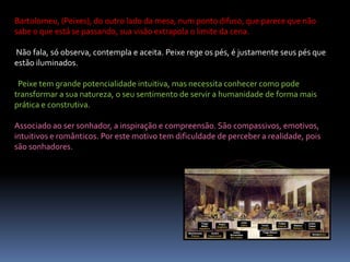 Bartolomeu, (Peixes), do outro lado da mesa, num ponto difuso, que parece que não sabe o que está se passando, sua visão extrapola o limite da cena.Não fala, só observa, contempla e aceita. Peixe rege os pés, é justamente seus pés que estão iluminados.Peixe tem grande potencialidade intuitiva, mas necessita conhecer como pode transformar a sua natureza, o seu sentimento de servir a humanidade de forma mais prática e construtiva. Associado ao ser sonhador, a inspiração e compreensão. São compassivos, emotivos, intuitivos e românticos. Por este motivo tem dificuldade de perceber a realidade, pois são sonhadores.