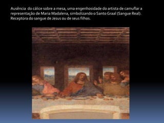 Ausência  do cálice sobre a mesa, uma engenhosidade do artista de camuflar a representação de Maria Madalena, simbolizando o Santo Graal (Sangue Real). Receptora do sangue de Jesus ou de seus filhos.