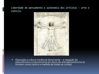 Liberdade de pensamento e autonomia dos artistas – arte e ciência.Oposição a cultura medieval dominante – a negação do teocentrismo (criacionismo) em favor do antropocentrismo (o homem como centro e medida de todas as coisas)