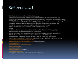 ReferencialBECKET, Wendy. A história da Pintura. São Paulo, Ática, 1997.JANSON, H. W. História Geral da Arte: o mundo antigo e a Idade Média. São Paulo: Martins Fontes, 1993.PEDRERO-SÁNCHEZ, Maria Guadalupe. História da Idade Média: textos e testemunhas. São Paulo, UNESP, 2000.PEREIRA, F. M. Esteves. Os manuscritos Iluminados. In: a iluminura em Portugal, catálogo da exposição inaugural do arquivo nacional da torre do Tombo. Porto, Lisboa, Ed. Figueirinhas, 1990.CHEVALIER, Jean et GHEERBRANT, Alain. Dicionário de símbolos. Rio de Janeiro: José Olympio, 1988.FRANCO.RJ, H. Idade Média: nascimento do Ocidente. São Paulo, Brasiliense, 1988.SPENCE, David. Grandes Artistas: vida e obra. São Paulo, Melhoramentos, 2004.Revista:História Viva: Bizâncio: o paraíso dos negócios e do saber na Idade Média. Ano: VI, nº 74, pp. 28-54.Mestres da Pintura: Michelangelo. Editora on-line, São Paulo, s/d.Galeria, revista de arte. São Paulo, Editora Telma Cristina Ferreira, Ano 4, junho/julho de 1990. pp. 62-77.Folha de São Paulo. Michelangelo ofusca mestres na Sistina. F. 10, 14 de abril de 2005.Superinteressante. O segredo de leonardo. São Paulo. Edição 205. Editora Abril, 2004. pp. 60-67.Veja. Muito além do código da Vinci. São Paulo. Edição 1956, Ano 39, nº 19, Editora Abril, 2006. pp. 126-134www.brasilescola.com/mitologia/brasilescola.htmwww.amazonline.com.br/heraldica/heraldica.htm - (tudo sobre brasões)www.arteguias.comwww.logosphera.com/.../sereias/sereias.htmwww.minerva.uevora.ptwww.pitores.com.brwww.sergioprata.com.br – (afresco)www.wga.hu/frames-e.htmlwww.guaciara.worpress.com/.../27/a-cruz-de-cimabue/  - 27/09/2009.