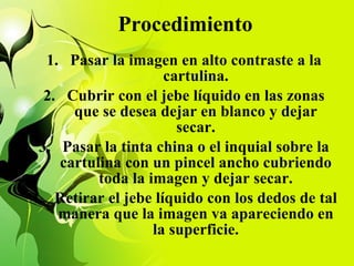 Procedimiento Pasar la imagen en alto contraste a la cartulina. Cubrir con el jebe líquido en las zonas que se desea dejar en blanco y dejar secar. Pasar la tinta china o el inquial sobre la cartulina con un pincel ancho cubriendo toda la imagen y dejar secar. Retirar el jebe líquido con los dedos de tal manera que la imagen va apareciendo en la superficie. 