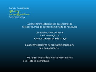 Fotos e Formatação
@Portojo
portojo@gmail.com
Setembro 2009
As fotos foram obtidas desde os concelhos de
Mesão Frio, Peso da Régua e Santa Marta de Penaguião
Um agradecimento especial
à Administração da
Quinta da Senhora da Graça
E aos companheiros que me acompanharam,
pela sua paciência
Os textos iniciais foram recolhidos na Net
e na História de Portugal
 
