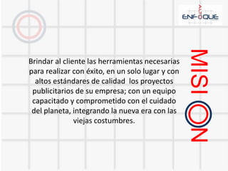 Brindar al cliente las herramientas necesarias para realizar con éxito, en un solo lugar y con altos estándares de calidad  los proyectos publicitarios de su empresa; con un equipo capacitado y comprometido con el cuidado del planeta, integrando la nueva era con las viejas costumbres.MISI     N