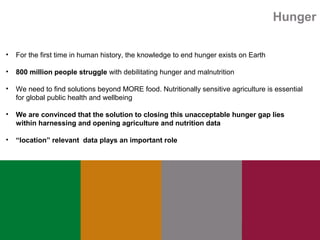 Hunger
• For the first time in human history, the knowledge to end hunger exists on Earth
• 800 million people struggle with debilitating hunger and malnutrition
• We need to find solutions beyond MORE food. Nutritionally sensitive agriculture is essential
for global public health and wellbeing
• We are convinced that the solution to closing this unacceptable hunger gap lies
within harnessing and opening agriculture and nutrition data
• “location” relevant data plays an important role
 