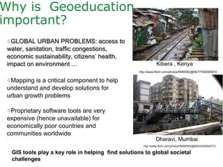 ◊GLOBAL URBAN PROBLEMS: access toGLOBAL URBAN PROBLEMS: access to
water, sanitation, traffic congestions,water, sanitation, traffic congestions,
economic sustainability, citizenseconomic sustainability, citizens’ health,’ health,
impact on environment …impact on environment …
◊Mapping is a critical component to help
understand and develop solutions for
urban growth problems
◊Proprietary software tools are very
expensive (hence unavailable) for
economically poor countries and
communities worldwide
Why is Geoeducation
important?
Kibera , Kenya
Dharavi, Mumbai
http://www.flickr.com/photos/56685562@N00/2340042701
http://www.flickr.com/photos/8485582@N07/7365580810
GIS tools play a key role in helping find solutions to global societal
challenges
 
