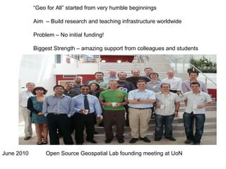 June 2010
“Geo for All” started from very humble beginnings
Aim – Build research and teaching infrastructure worldwide
Problem – No initial funding!
Biggest Strength – amazing support from colleagues and students
Open Source Geospatial Lab founding meeting at UoN
 