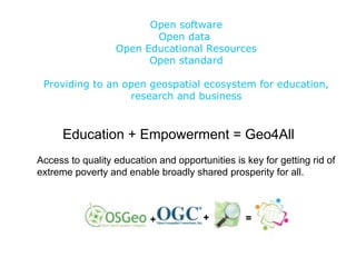 Open software
Open data
Open Educational Resources
Open standard
Providing to an open geospatial ecosystem for education,
research and business
Education + Empowerment = Geo4All
Access to quality education and opportunities is key for getting rid of
extreme poverty and enable broadly shared prosperity for all.
 