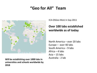 “Geo for All” Team
ICA-OSGeo MoU in Sep 2011
Over 100 labs established
worldwide as of today
North America – over 20 labs
Europe – over 40 labs
South America – 9 labs
Africa – 4 labs
Asia – 15 labs
Australia - 2 lab
Will be establishing over 1000 labs in
universities and schools worldwide by
2018
 