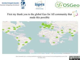 First my thank you to the global Geo for All community that
made this possible
Open Geospatial Labs are being established worldwide to scale up research and teaching globally as part of the
ICA-OSGeo MoU
 