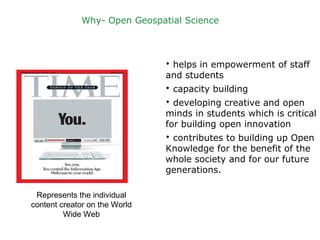 Represents the individual
content creator on the World
Wide Web
Why- Open Geospatial Science
 helps in empowerment of staff
and students
 capacity building
 developing creative and open
minds in students which is critical
for building open innovation
 contributes to building up Open
Knowledge for the benefit of the
whole society and for our future
generations.
 