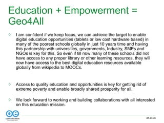 alt.ac.uk
Education + Empowerment =
Geo4All
◊ I am confident if we keep focus, we can achieve the target to enable
digital education opportunities (tablets or low cost hardware based) in
many of the poorest schools globally in just 10 years time and having
this partnership with universities, governments, Industry, SMEs and
NGOs is key for this. So even if till now many of these schools did not
have access to any proper library or other learning resources, they will
now have access to the best digital education resources available
globally from wikipedia to MOOCs.
◊ Access to quality education and opportunities is key for getting rid of
extreme poverty and enable broadly shared prosperity for all.
◊ We look forward to working and building collaborations with all interested
on this education mission.
 